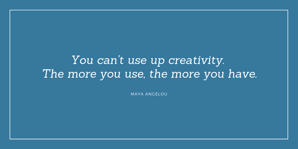 "You can't use up creativity. The more you use, the more you have." Maya Angelou