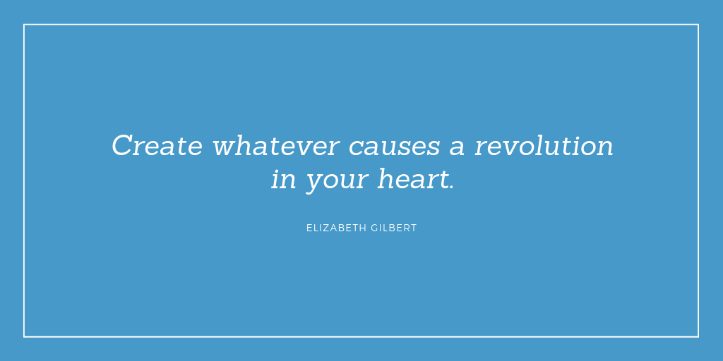"Create whatever causes a revolution in your heart." Elizabeth Gilbert
